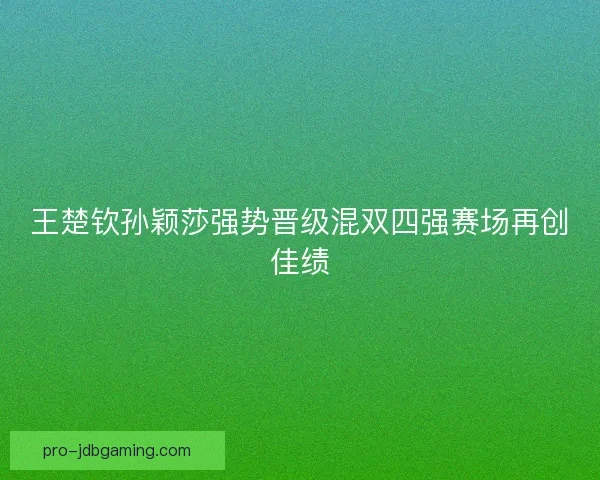 王楚钦孙颖莎强势晋级混双四强赛场再创佳绩 王楚钦孙颖莎强势晋级混双四强赛场再创佳绩