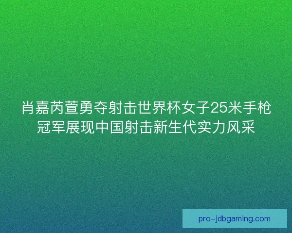 肖嘉芮萱勇夺射击世界杯女子25米手枪冠军展现中国射击新生代实力风采