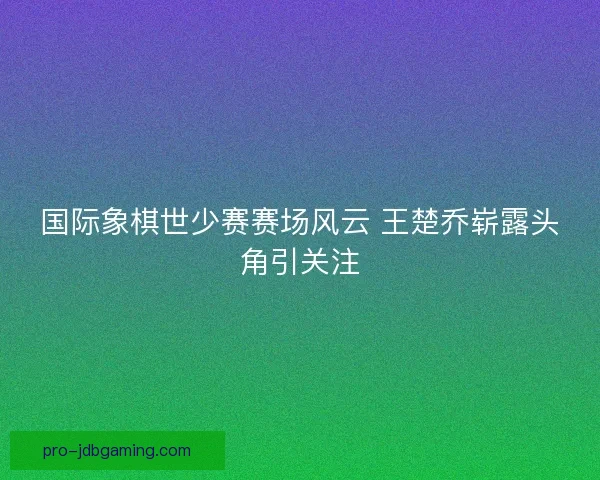 国际象棋世少赛赛场风云 王楚乔崭露头角引关注