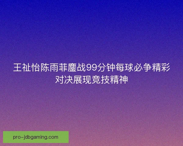 王祉怡陈雨菲鏖战99分钟每球必争精彩对决展现竞技精神