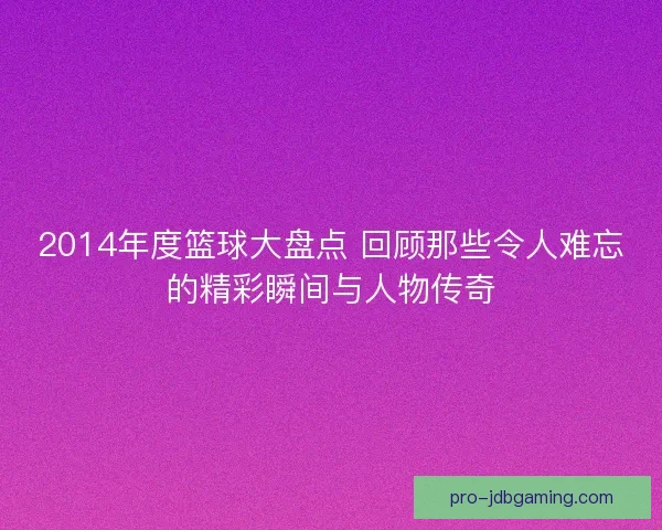 2014年度篮球大盘点 回顾那些令人难忘的精彩瞬间与人物传奇
