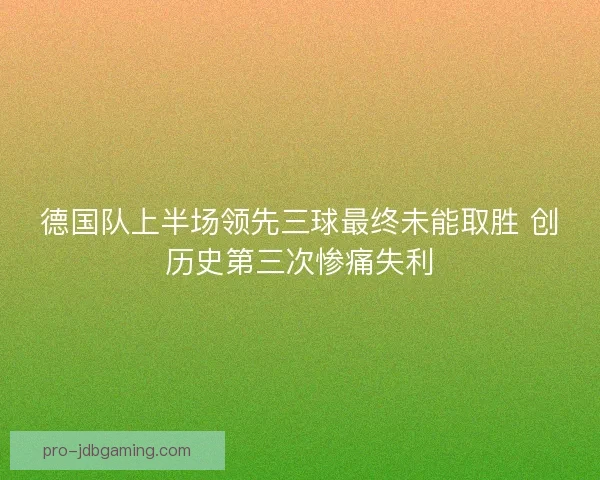 德国队上半场领先三球最终未能取胜 创历史第三次惨痛失利