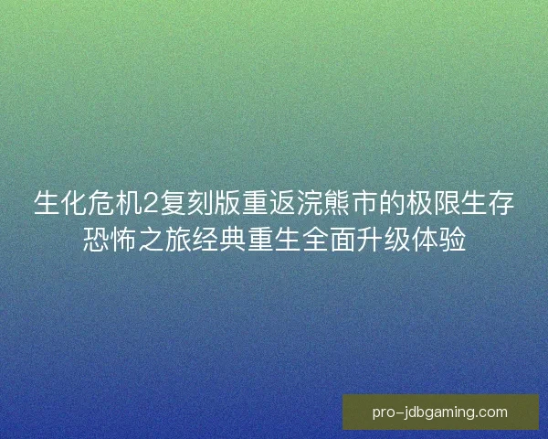 生化危机2复刻版重返浣熊市的极限生存恐怖之旅经典重生全面升级体验