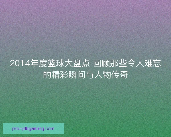 2014年度篮球大盘点 回顾那些令人难忘的精彩瞬间与人物传奇