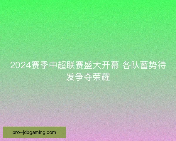 2024赛季中超联赛盛大开幕 各队蓄势待发争夺荣耀