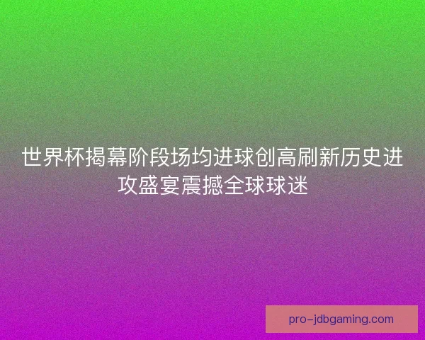 世界杯揭幕阶段场均进球创高刷新历史进攻盛宴震撼全球球迷