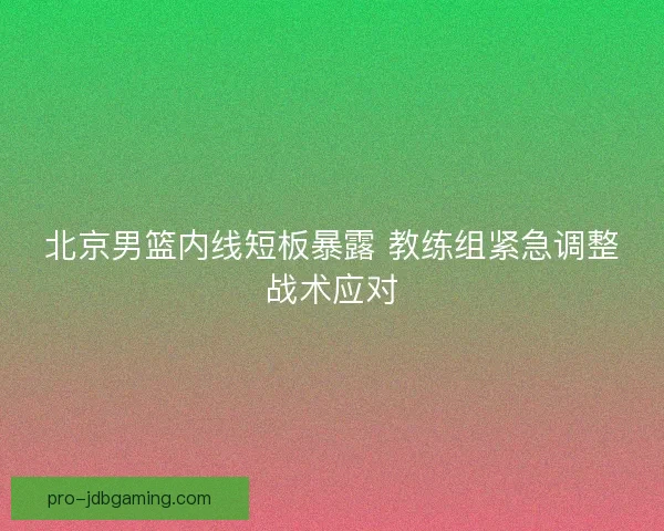 北京男篮内线短板暴露 教练组紧急调整战术应对